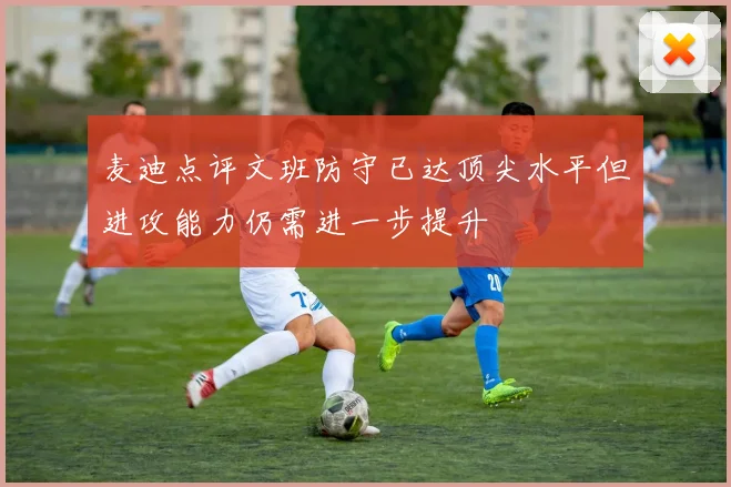 麦迪点评文班防守已达顶尖水平但进攻能力仍需进一步提升