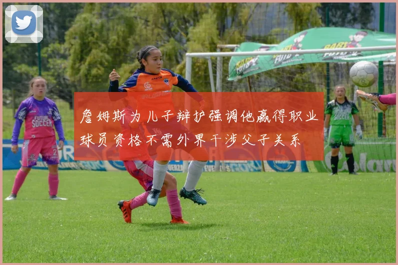 詹姆斯为儿子辩护强调他赢得职业球员资格不需外界干涉父子关系