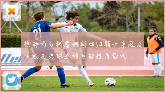 徐静雨分析詹姆斯回归骑士夺冠后将成历史球王的可能性与影响