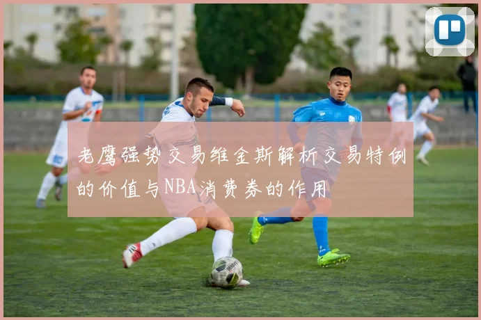 老鹰强势交易维金斯解析交易特例的价值与NBA消费券的作用