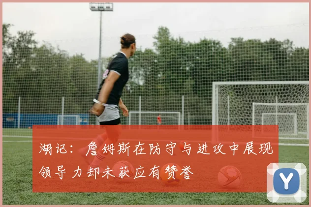 湖记：詹姆斯在防守与进攻中展现领导力却未获应有赞誉