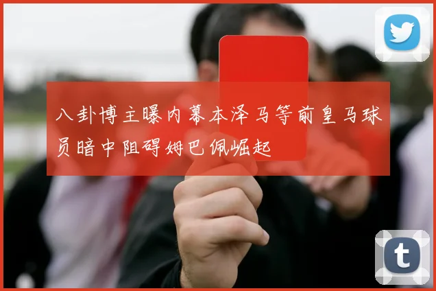 八卦博主曝内幕本泽马等前皇马球员暗中阻碍姆巴佩崛起