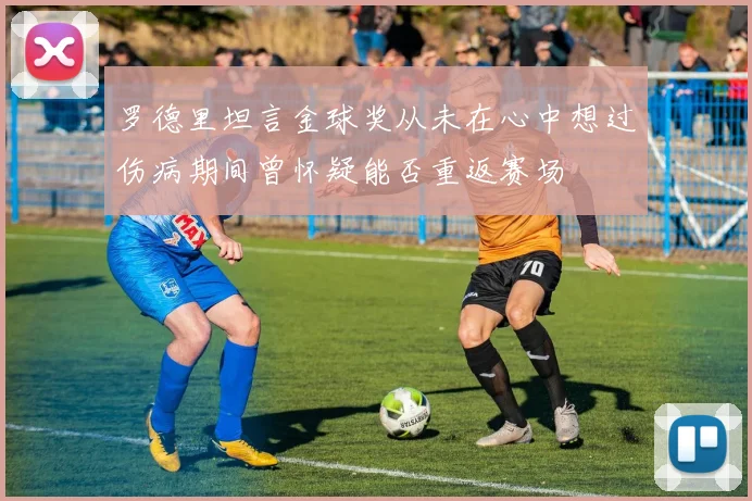 罗德里坦言金球奖从未在心中想过伤病期间曾怀疑能否重返赛场