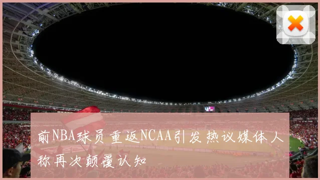 前NBA球员重返NCAA引发热议媒体人称再次颠覆认知