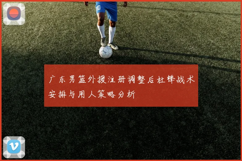 广东男篮外援注册调整后杜锋战术安排与用人策略分析