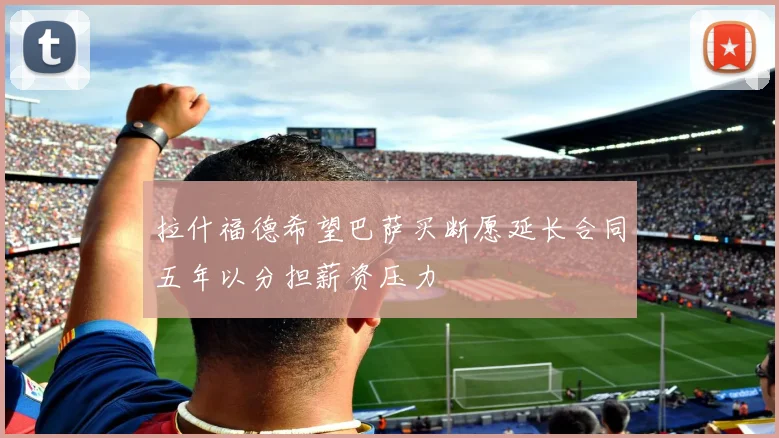 拉什福德希望巴萨买断愿延长合同五年以分担薪资压力