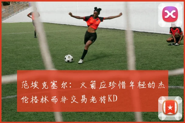范埃克塞尔：火箭应珍惜年轻的杰伦格林而非交易老将KD