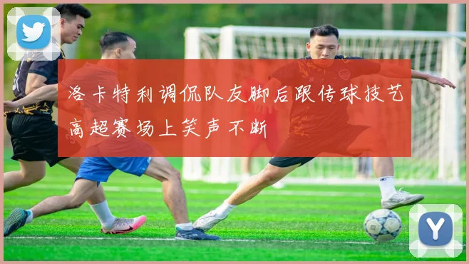 洛卡特利调侃队友脚后跟传球技艺高超赛场上笑声不断