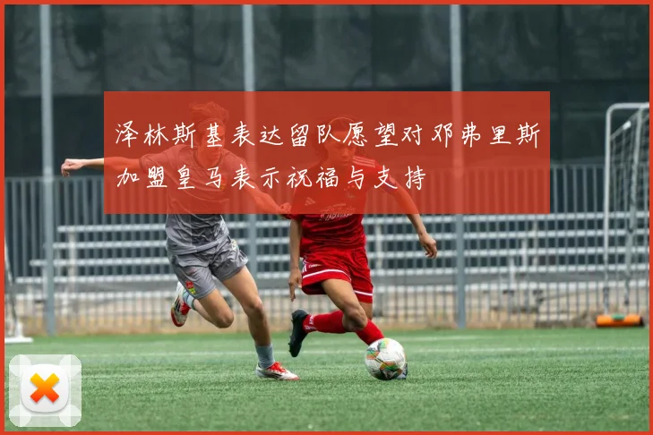泽林斯基表达留队愿望对邓弗里斯加盟皇马表示祝福与支持