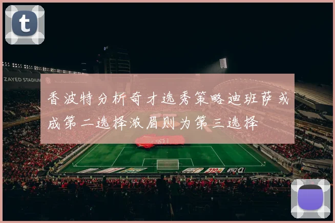 香波特分析奇才选秀策略迪班萨或成第二选择浓眉则为第三选择