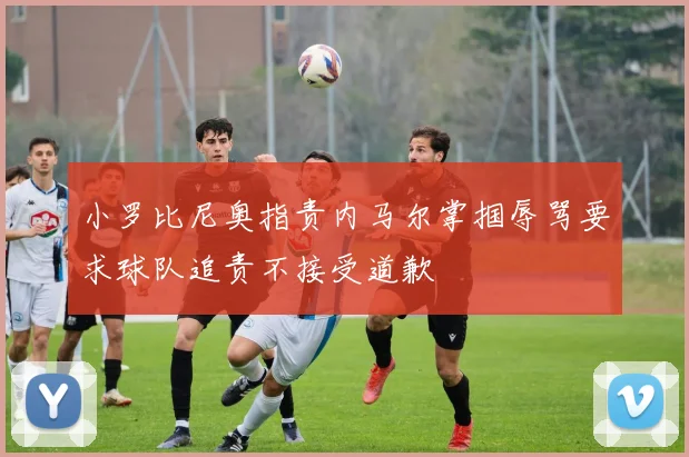 小罗比尼奥指责内马尔掌掴辱骂要求球队追责不接受道歉