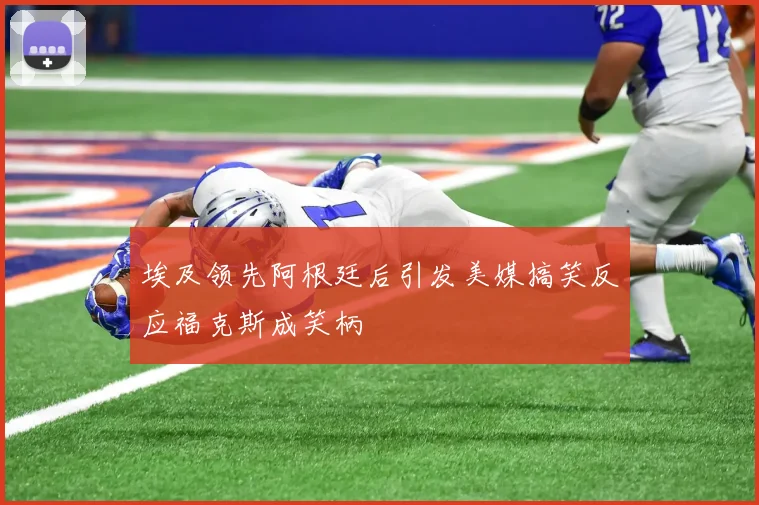 埃及领先阿根廷后引发美媒搞笑反应福克斯成笑柄