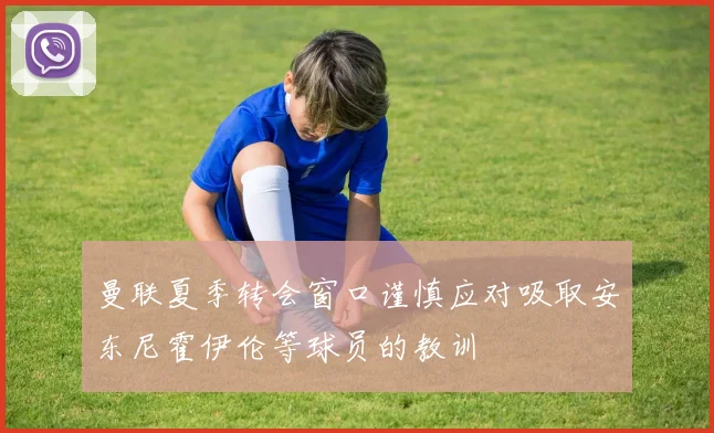曼联夏季转会窗口谨慎应对吸取安东尼霍伊伦等球员的教训