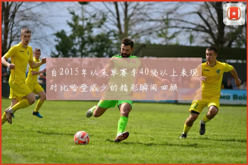 自2015年以来单赛季40场以上表现对比哈登威少的精彩瞬间回顾