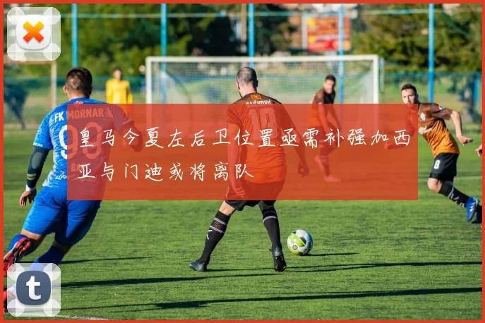 皇马今夏左后卫位置亟需补强加西亚与门迪或将离队