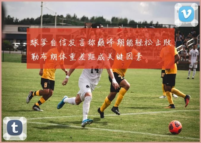 球爹自信发言称巅峰期能轻松击败勒布朗体重差距成关键因素