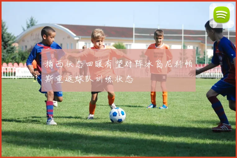 梅西状态回暖有望对阵冰岛尼科帕斯重返球队训练状态