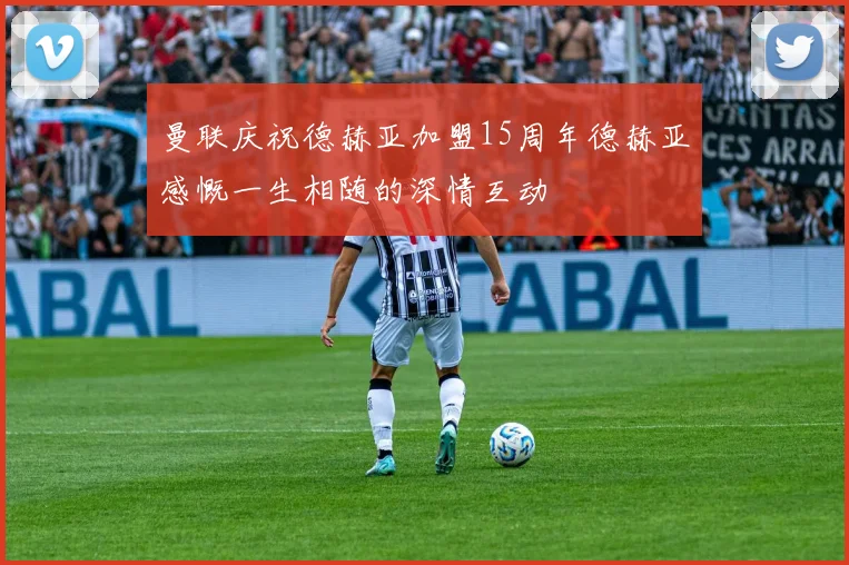 曼联庆祝德赫亚加盟15周年德赫亚感慨一生相随的深情互动