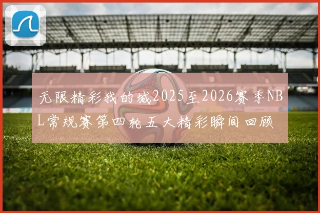 无限精彩我的城2025至2026赛季NBL常规赛第四轮五大精彩瞬间回顾