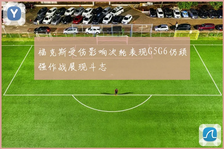 福克斯受伤影响次轮表现G5G6仍顽强作战展现斗志