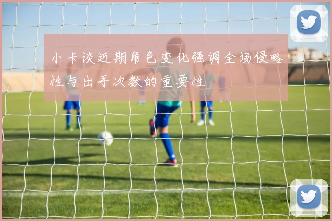 小卡谈近期角色变化强调全场侵略性与出手次数的重要性