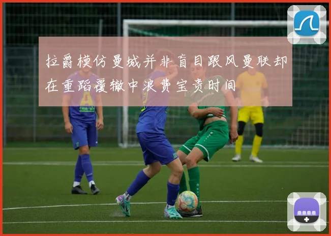 拉爵模仿曼城并非盲目跟风曼联却在重蹈覆辙中浪费宝贵时间