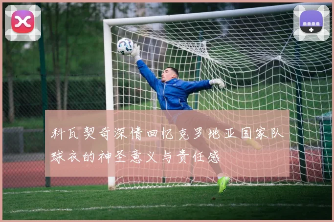科瓦契奇深情回忆克罗地亚国家队球衣的神圣意义与责任感