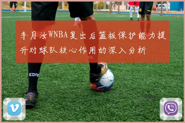 李月汝WNBA复出后篮板保护能力提升对球队核心作用的深入分析