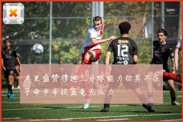 库里盛赞穆迪三分球能力称其不在乎命中率投篮毫无压力