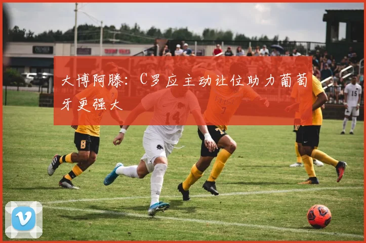 大博阿滕：C罗应主动让位助力葡萄牙更强大