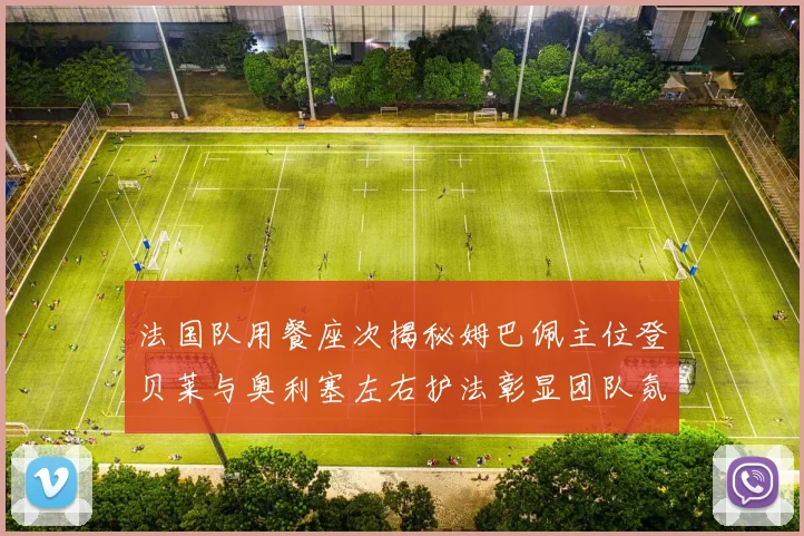 法国队用餐座次揭秘姆巴佩主位登贝莱与奥利塞左右护法彰显团队氛围