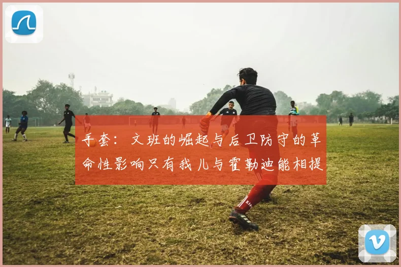 手套：文班的崛起与后卫防守的革命性影响只有我儿与霍勒迪能相提并论