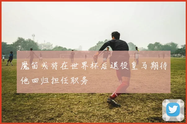魔笛或将在世界杯后退役皇马期待他回归担任职务