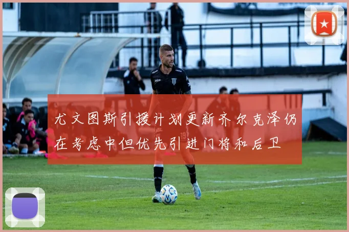 尤文图斯引援计划更新齐尔克泽仍在考虑中但优先引进门将和后卫