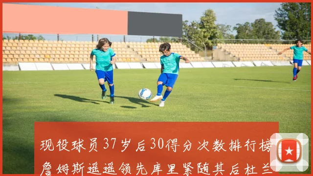现役球员37岁后30得分次数排行榜詹姆斯遥遥领先库里紧随其后杜兰特位列第三