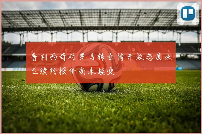 普利西奇对罗马转会持开放态度米兰续约报价尚未接受