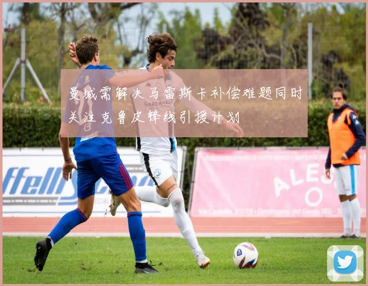 曼城需解决马雷斯卡补偿难题同时关注克鲁皮锋线引援计划