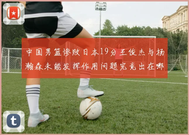 中国男篮惨败日本19分王俊杰与杨瀚森未能发挥作用问题究竟出在哪儿