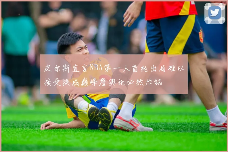 皮尔斯直言NBA第一人首轮出局难以接受换成巅峰詹舆论必然炸锅