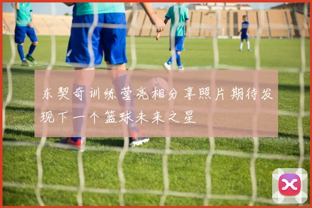 东契奇训练营亮相分享照片期待发现下一个篮球未来之星