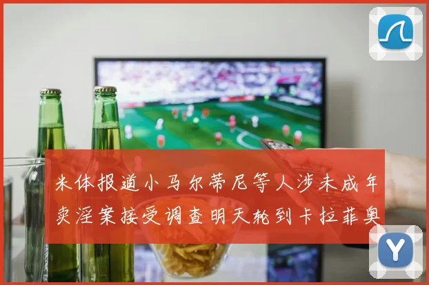 米体报道小马尔蒂尼等人涉未成年卖淫案接受调查明天轮到卡拉菲奥里接受问询